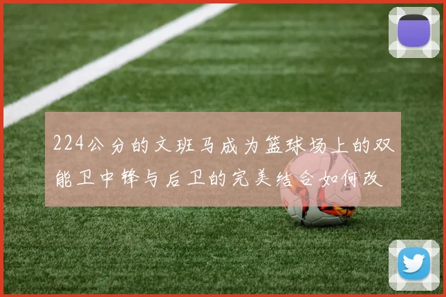 224公分的文班马成为篮球场上的双能卫中锋与后卫的完美结合如何改变比赛格局