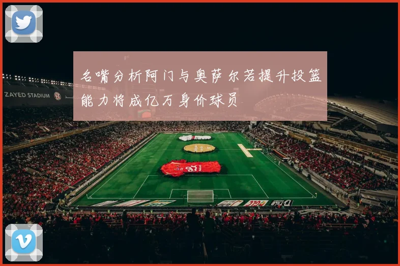 名嘴分析阿门与奥萨尔若提升投篮能力将成亿万身价球员
