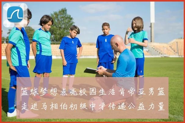 篮球梦想点亮校园生活肯帝亚男篮走进马相伯初级中学传递公益力量