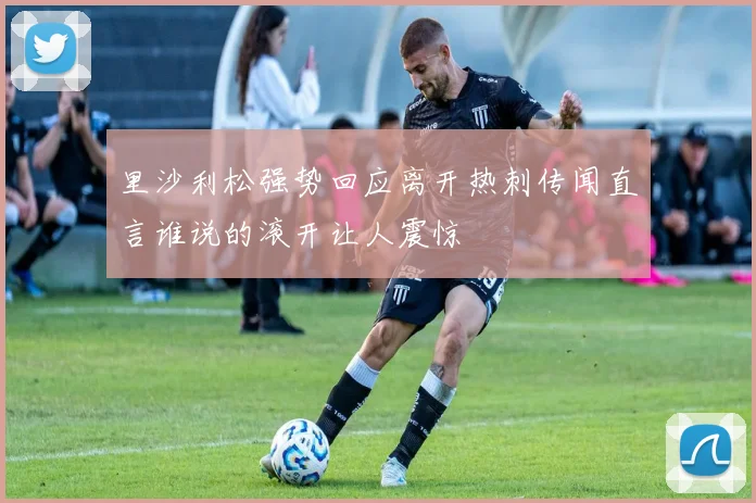 里沙利松强势回应离开热刺传闻直言谁说的滚开让人震惊