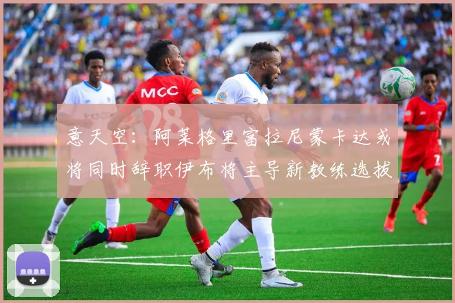 意天空：阿莱格里富拉尼蒙卡达或将同时辞职伊布将主导新教练选拔工作