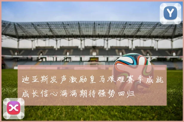 迪亚斯发声激励皇马艰难赛季成就成长信心满满期待强势回归