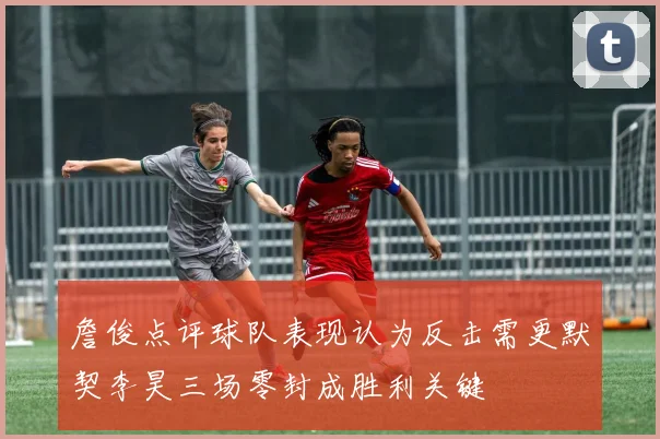 詹俊点评球队表现认为反击需更默契李昊三场零封成胜利关键