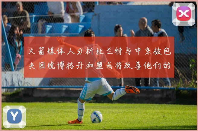 火箭媒体人分析杜兰特与申京被包夹困境博格丹加盟或将改善他们的进攻空间