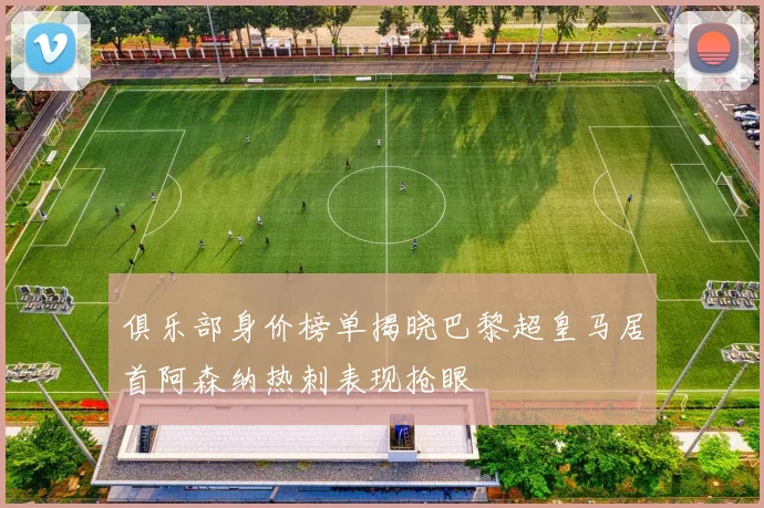 俱乐部身价榜单揭晓巴黎超皇马居首阿森纳热刺表现抢眼
