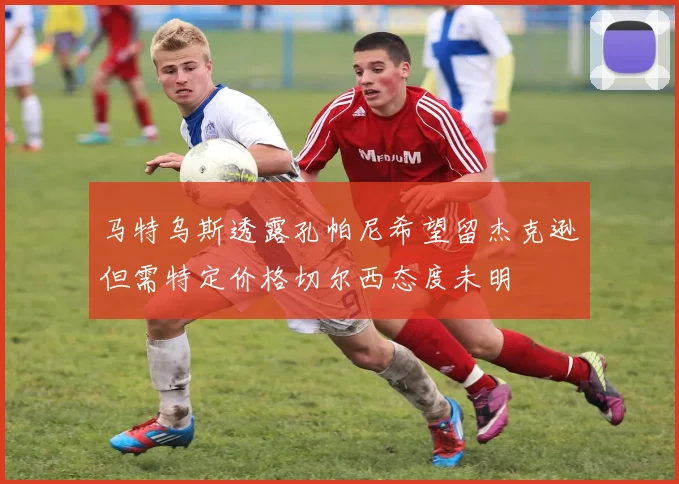 马特乌斯透露孔帕尼希望留杰克逊但需特定价格切尔西态度未明