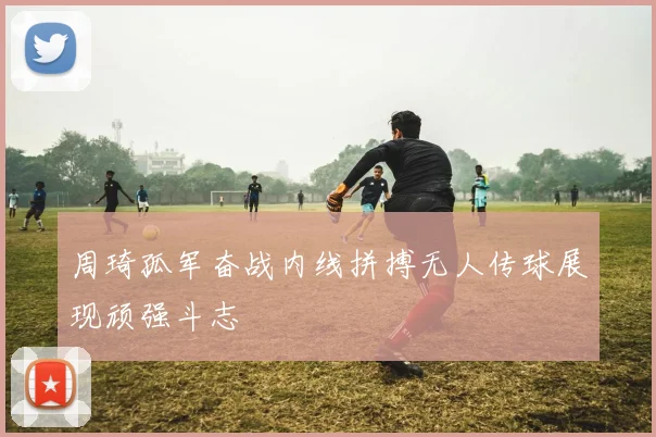 周琦孤军奋战内线拼搏无人传球展现顽强斗志