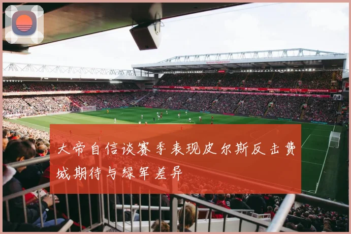 大帝自信谈赛季表现皮尔斯反击费城期待与绿军差异