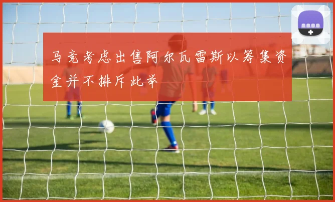 马竞考虑出售阿尔瓦雷斯以筹集资金并不排斥此举
