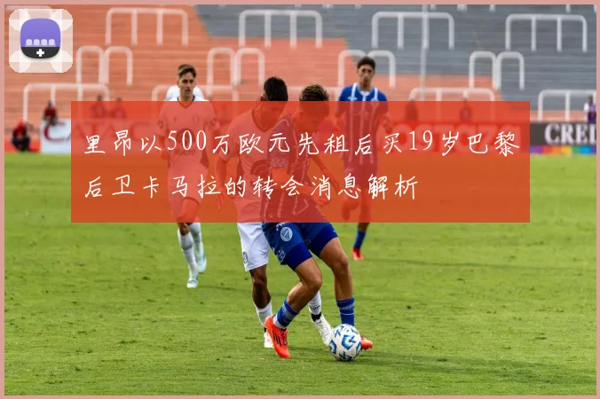 里昂以500万欧元先租后买19岁巴黎后卫卡马拉的转会消息解析