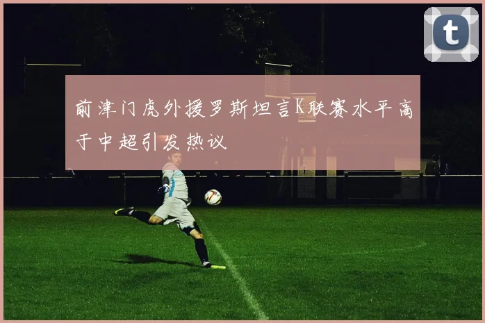 前津门虎外援罗斯坦言K联赛水平高于中超引发热议