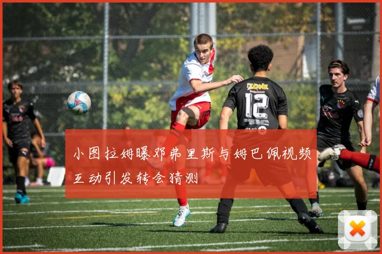 小图拉姆曝邓弗里斯与姆巴佩视频互动引发转会猜测